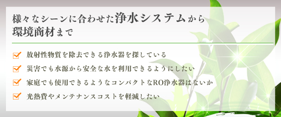 様々なシーンに合わせた浄水システムから環境商材まで・放射性物質を除去できる浄水器を探している・災害でも水源から安全な水を利用できるようにしたい・家庭でも使用できるようなコンパクトなRO浄水器はないか・光熱費やメンテナンスコストを軽減したい